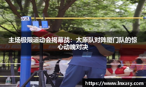 主场极限运动会揭幕战：太原队对阵厦门队的惊心动魄对决